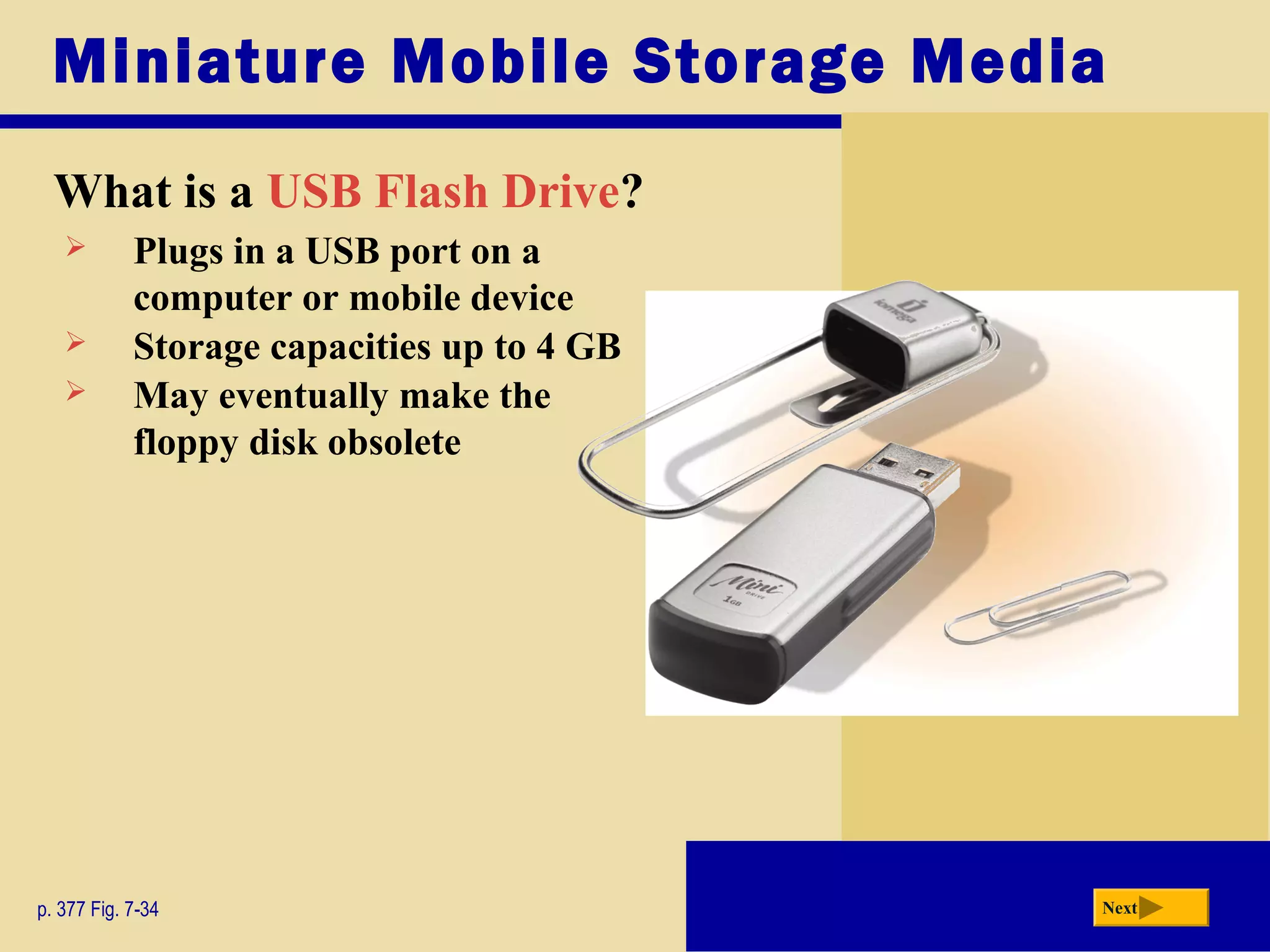 Miniature Mobile Storage Media
What is a USB Flash Drive?
p. 377 Fig. 7-34 Next
 Plugs in a USB port on a
computer or mobile device
 Storage capacities up to 4 GB
 May eventually make the
floppy disk obsolete
 