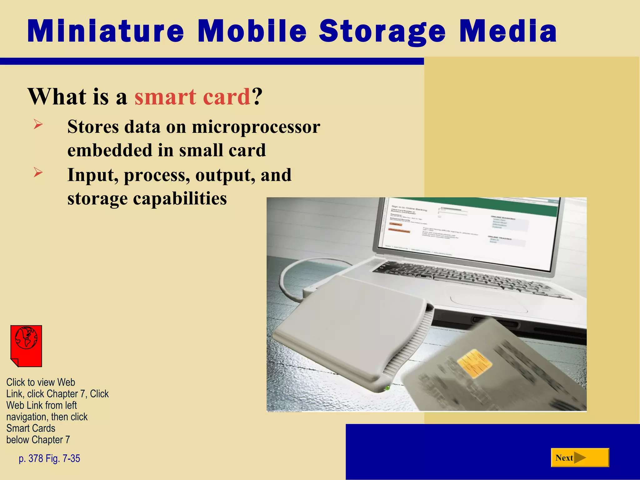 Miniature Mobile Storage Media
What is a smart card?
p. 378 Fig. 7-35 Next
 Stores data on microprocessor
embedded in small card
 Input, process, output, and
storage capabilities
Click to view Web
Link, click Chapter 7, Click
Web Link from left
navigation, then click
Smart Cards
below Chapter 7
 