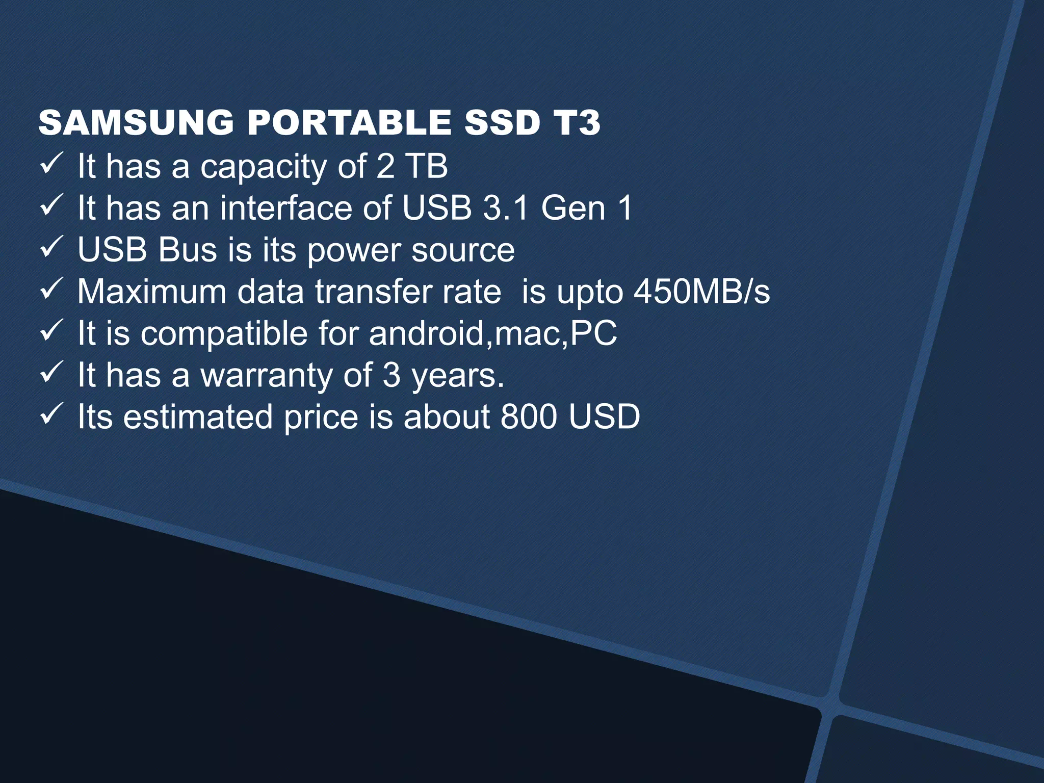 SAMSUNG PORTABLE SSD T3
 It has a capacity of 2 TB
 It has an interface of USB 3.1 Gen 1
 USB Bus is its power source
 Maximum data transfer rate is upto 450MB/s
 It is compatible for android,mac,PC
 It has a warranty of 3 years.
 Its estimated price is about 800 USD
 