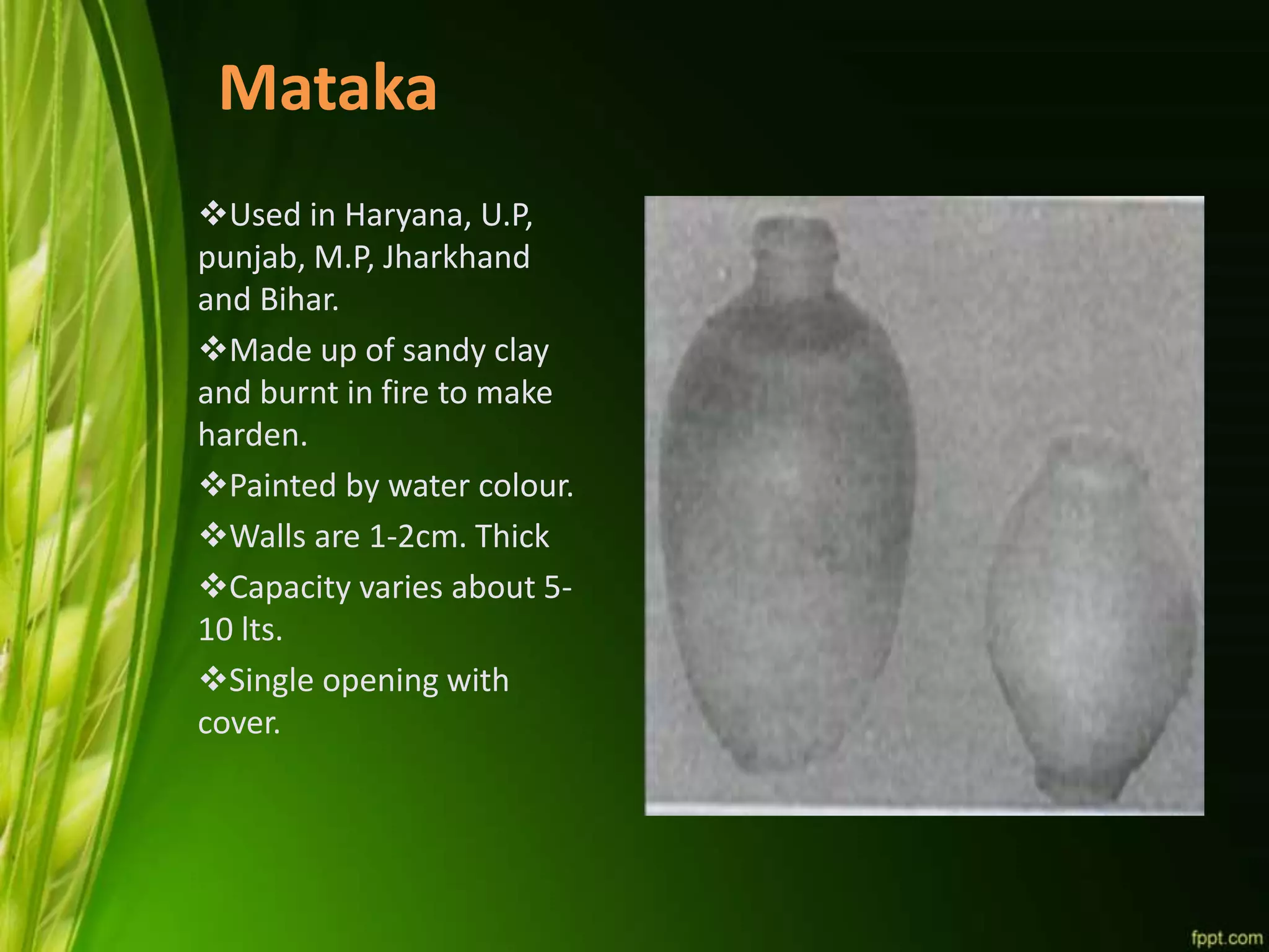 Mataka
Used in Haryana, U.P,
punjab, M.P, Jharkhand
and Bihar.
Made up of sandy clay
and burnt in fire to make
harden.
Painted by water colour.
Walls are 1-2cm. Thick
Capacity varies about 5-
10 lts.
Single opening with
cover.
 