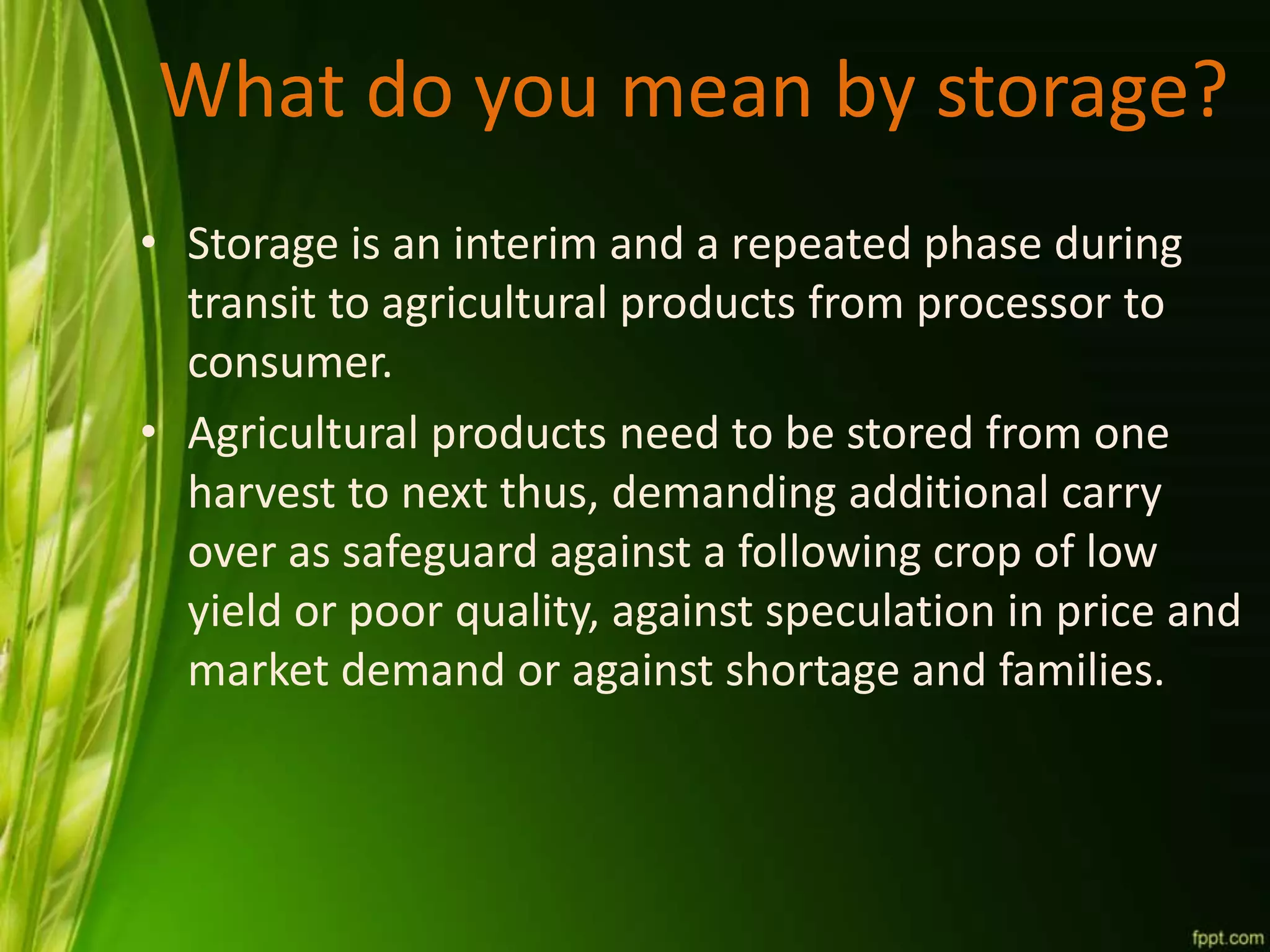 What do you mean by storage?
• Storage is an interim and a repeated phase during
transit to agricultural products from processor to
consumer.
• Agricultural products need to be stored from one
harvest to next thus, demanding additional carry
over as safeguard against a following crop of low
yield or poor quality, against speculation in price and
market demand or against shortage and families.
 