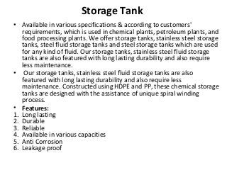 Storage Tank
• Available in various specifications & according to customers'
requirements, which is used in chemical plants, petroleum plants, and
food processing plants. We offer storage tanks, stainless steel storage
tanks, steel fluid storage tanks and steel storage tanks which are used
for any kind of fluid. Our storage tanks, stainless steel fluid storage
tanks are also featured with long lasting durability and also require
less maintenance.
• Our storage tanks, stainless steel fluid storage tanks are also
featured with long lasting durability and also require less
maintenance. Constructed using HDPE and PP, these chemical storage
tanks are designed with the assistance of unique spiral winding
process.
• Features:
1. Long lasting
2. Durable
3. Reliable
4. Available in various capacities
5. Anti Corrosion
6. Leakage proof
 