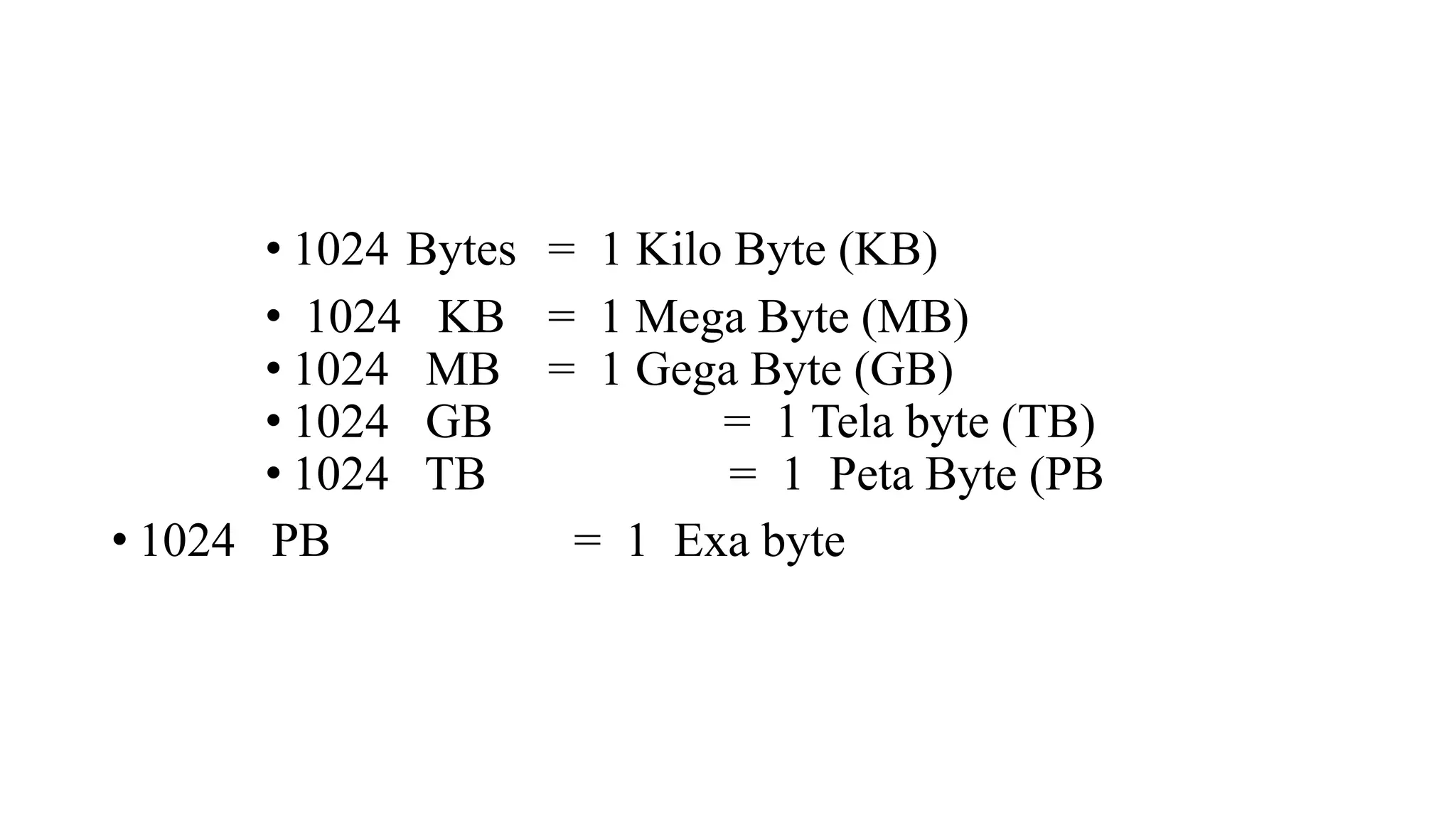 • 1024 Bytes = 1 Kilo Byte (KB)
• 1024 KB = 1 Mega Byte (MB)
• 1024 MB = 1 Gega Byte (GB)
• 1024 GB = 1 Tela byte (TB)
• 1024 TB = 1 Peta Byte (PB
• 1024 PB = 1 Exa byte
 
