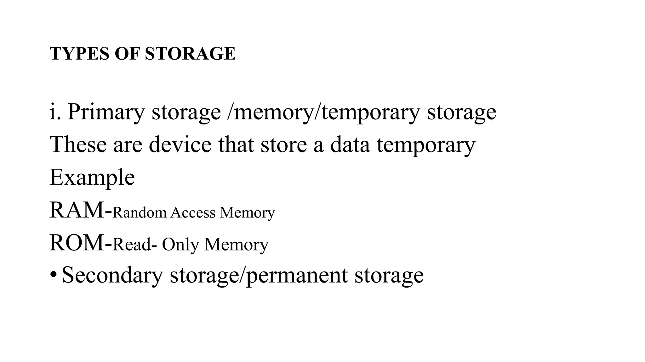 TYPES OF STORAGE
i. Primary storage /memory/temporary storage
These are device that store a data temporary
Example
RAM-Random Access Memory
ROM-Read- Only Memory
• Secondary storage/permanent storage
 