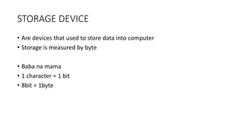 STORAGE DEVICE
• Are devices that used to store data into computer
• Storage is measured by byte
• Baba na mama
• 1 character = 1 bit
• 8bit = 1byte
