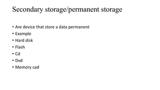 Secondary storage/permanent storage
• Are device that store a data permanent
• Example
• Hard disk
• Flash
• Cd
• Dvd
• Memory cad