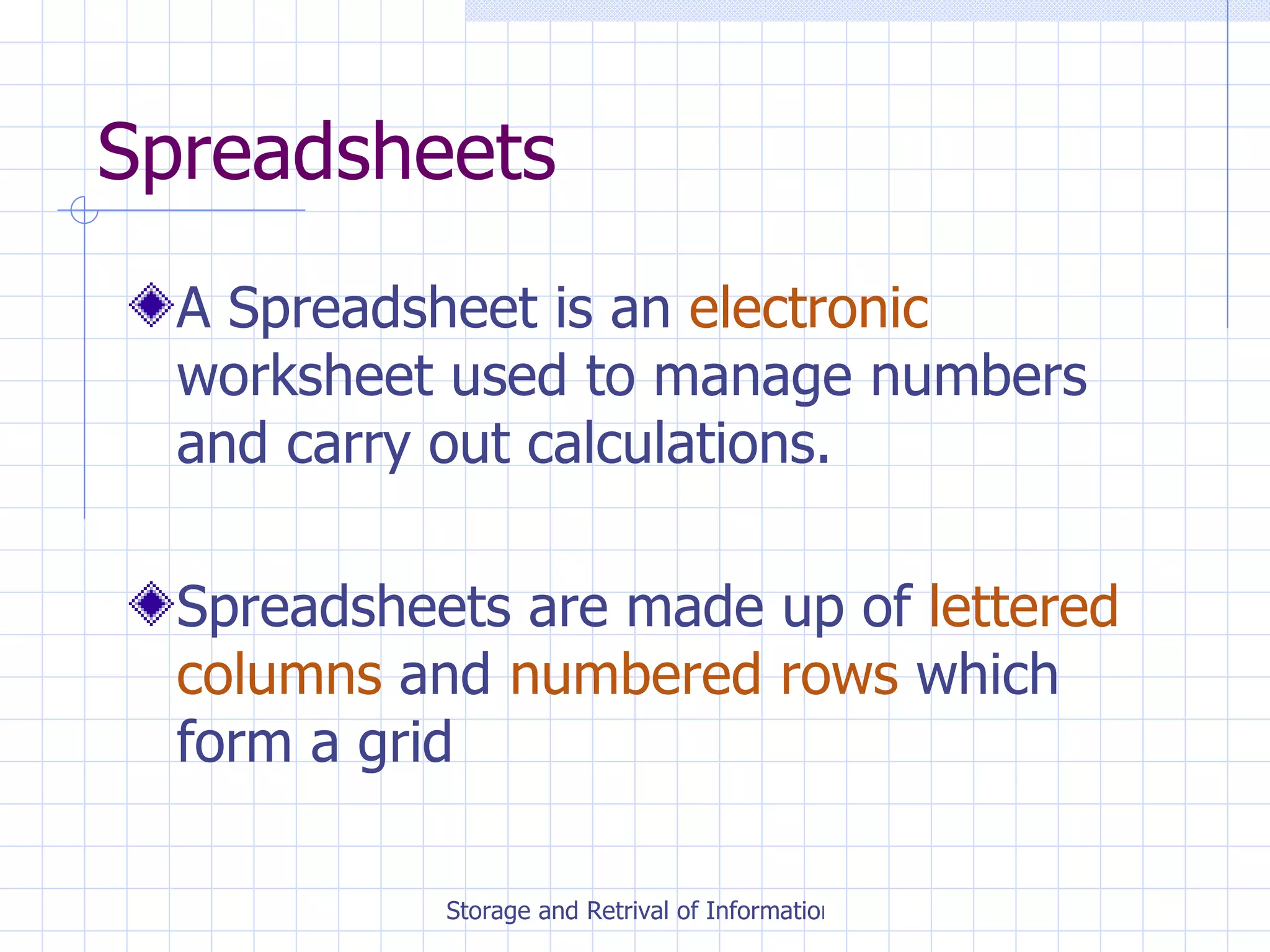 Spreadsheets A Spreadsheet is an  electronic  worksheet used to manage numbers and carry out calculations. Spreadsheets are made up of  lettered columns  and  numbered rows  which form a grid 