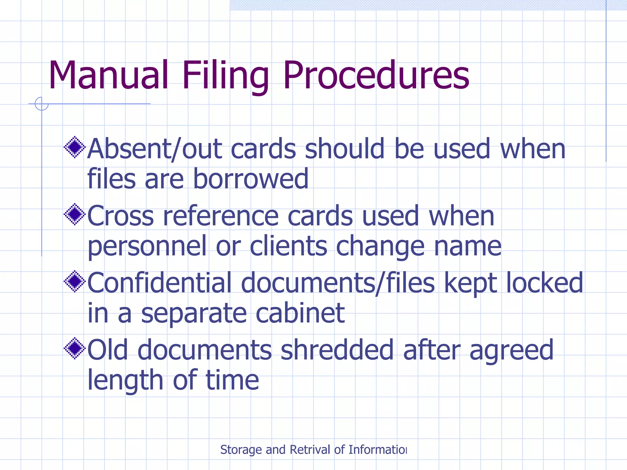 Manual Filing Procedures Absent/out cards should be used when files are borrowed Cross reference cards used when personnel or clients change name Confidential documents/files kept locked in a separate cabinet Old documents shredded after agreed length of time 