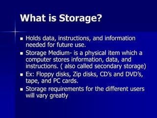 What is Storage?
 Holds data, instructions, and information
needed for future use.
 Storage Medium- is a physical item which a
computer stores information, data, and
instructions. ( also called secondary storage)
 Ex: Floppy disks, Zip disks, CD’s and DVD’s,
tape, and PC cards.
 Storage requirements for the different users
will vary greatly
 