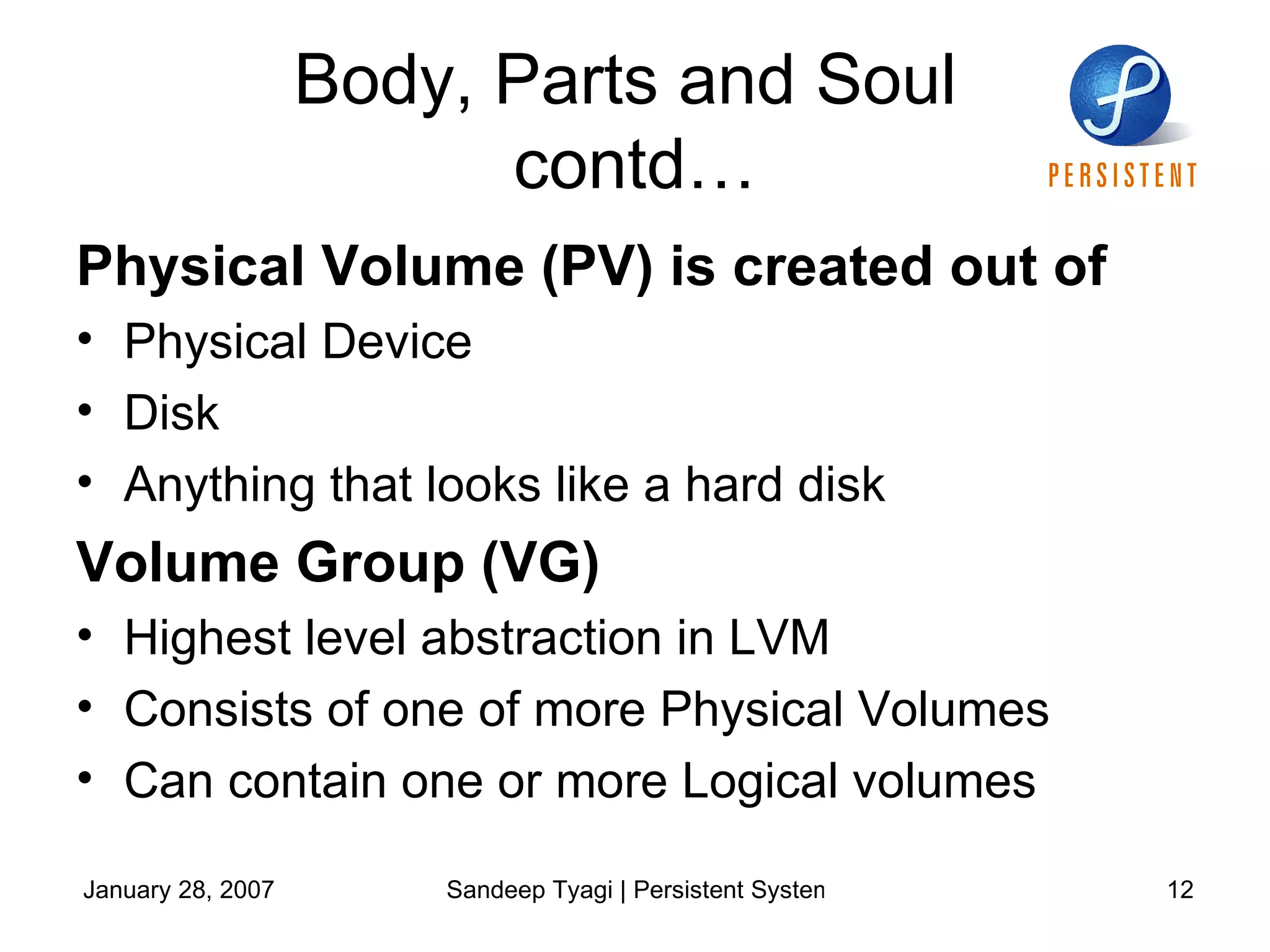 Body, Parts and Soul  contd… Physical Volume (PV) is created out of Physical Device  Disk Anything that looks like a hard disk Volume Group (VG) Highest level abstraction in LVM Consists of one of more Physical Volumes Can contain one or more Logical volumes 