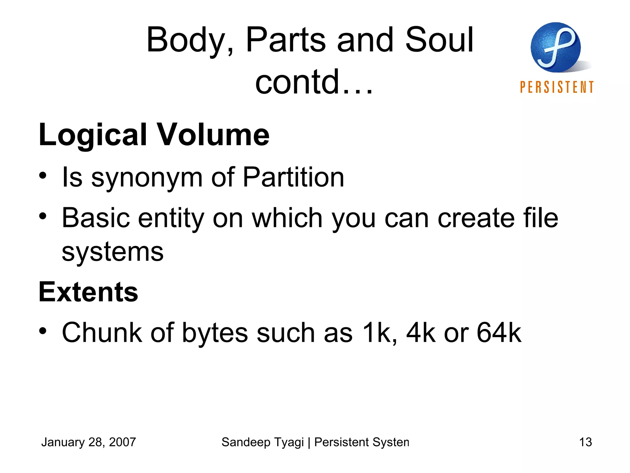 Body, Parts and Soul  contd… Logical Volume  Is synonym of Partition  Basic entity on which you can create file systems  Extents Chunk of bytes such as 1k, 4k or 64k  