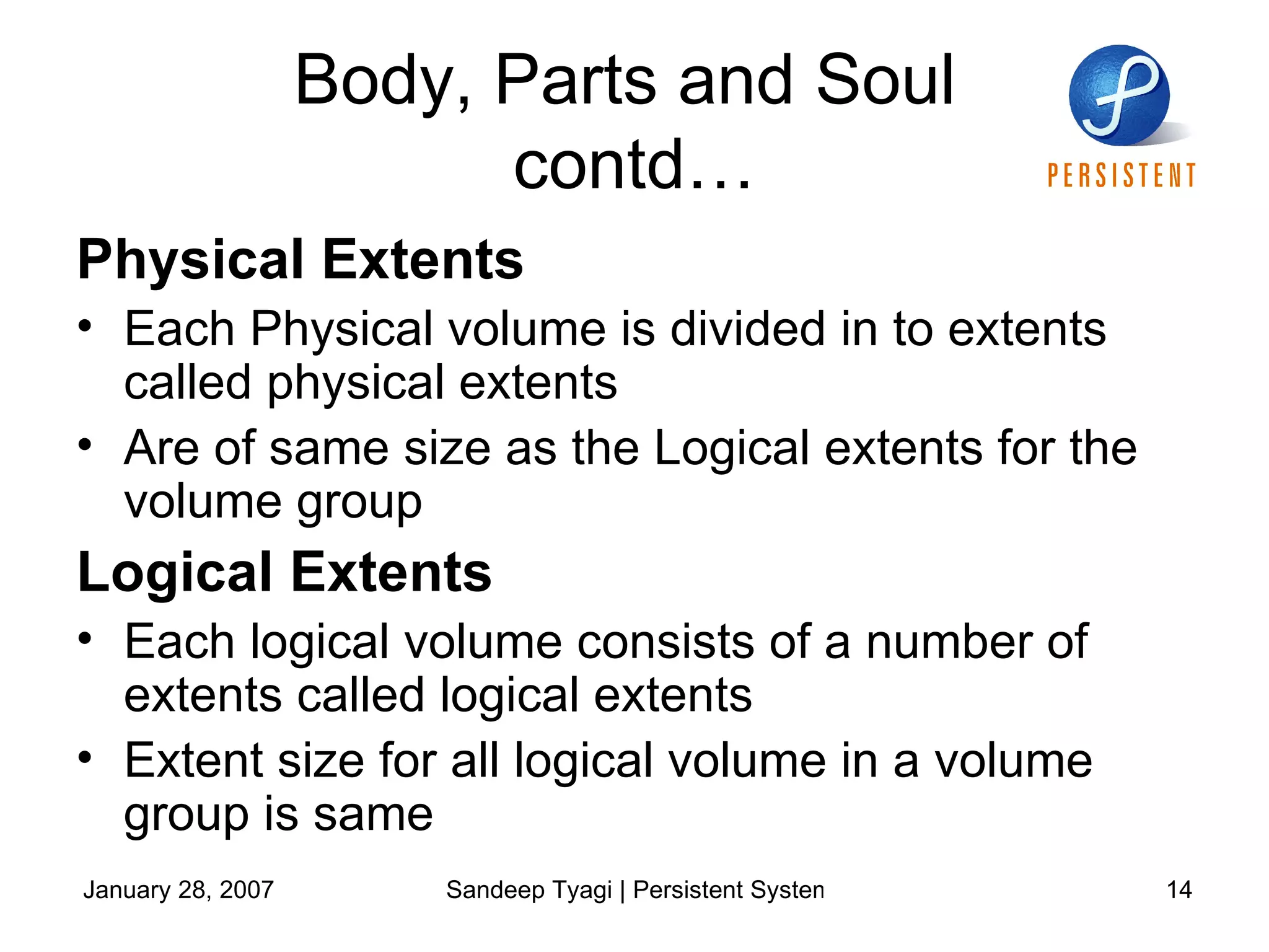 Body, Parts and Soul  contd… Physical Extents Each Physical volume is divided in to extents called physical extents Are of same size as the Logical extents for the volume group Logical Extents Each logical volume consists of a number of extents called logical extents Extent size for all logical volume in a volume group is same 