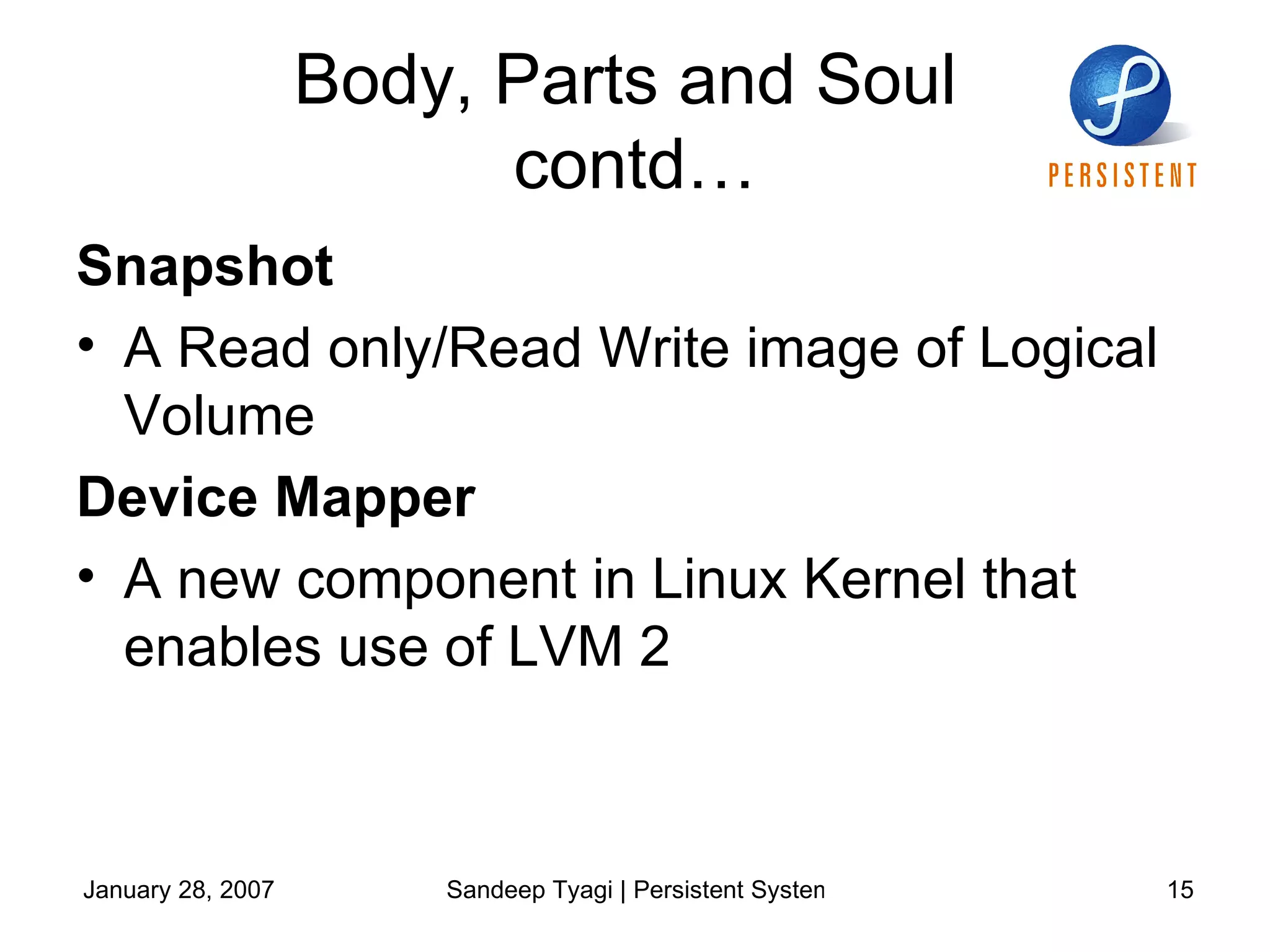 Body, Parts and Soul  contd… Snapshot A Read only/Read Write image of Logical Volume Device Mapper  A new component in Linux Kernel that enables use of LVM 2 