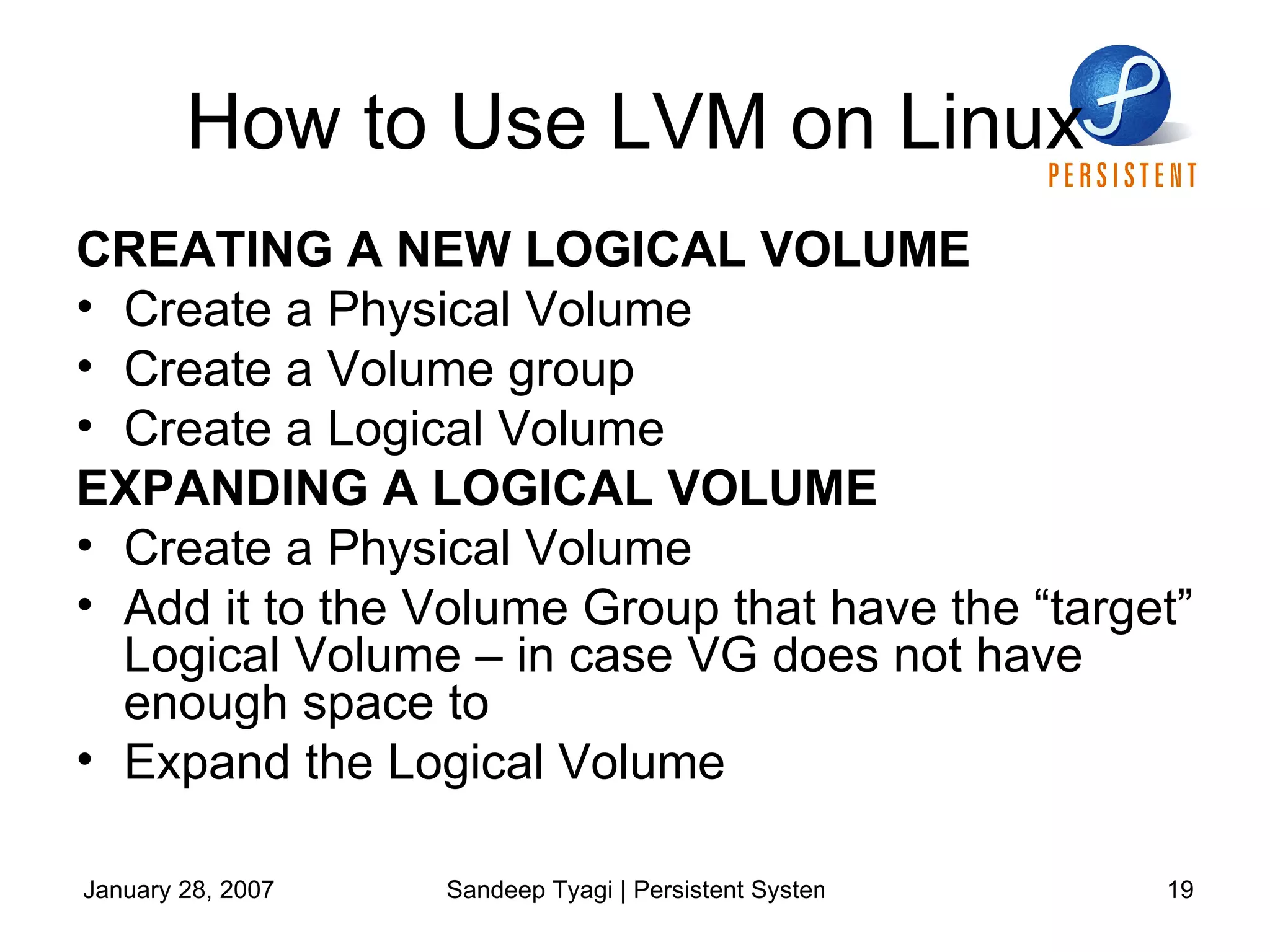 How to Use LVM on Linux CREATING A NEW LOGICAL VOLUME Create a Physical Volume Create a Volume group Create a Logical Volume EXPANDING A LOGICAL VOLUME Create a Physical Volume Add it to the Volume Group that have the “target” Logical Volume – in case VG does not have enough space to  Expand the Logical Volume 