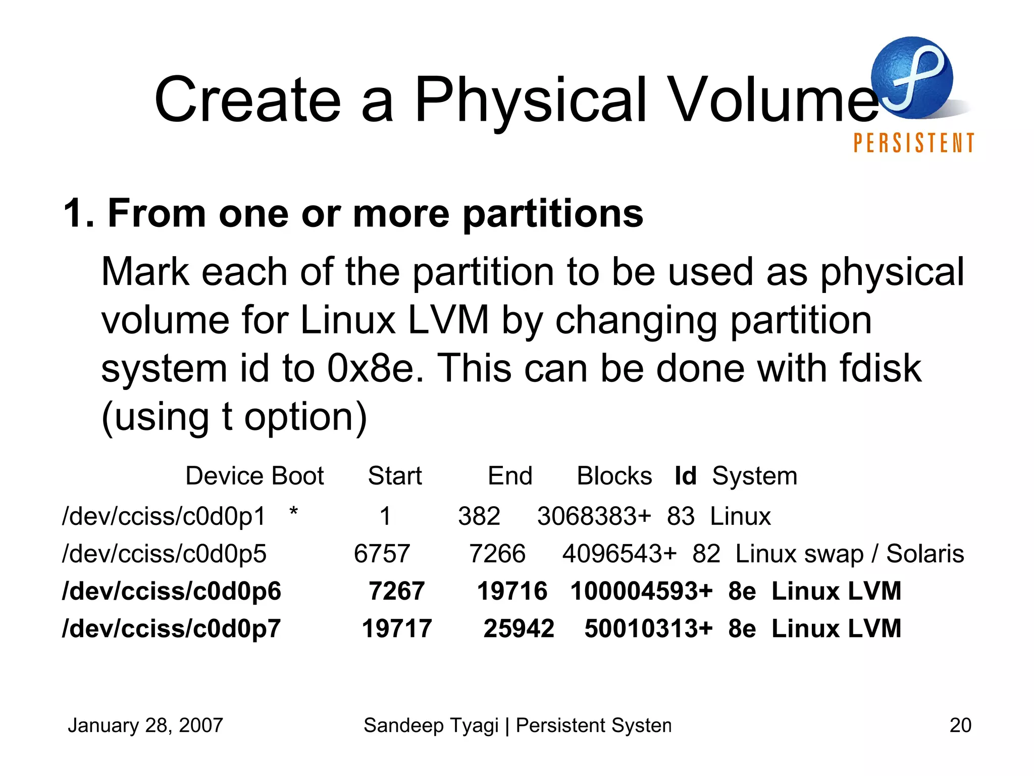 Create a Physical Volume 1. From one or more partitions Mark each of the partition to be used as physical volume for Linux LVM by changing partition system id to 0x8e. This can be done with fdisk (using t option) Device Boot  Start  End  Blocks  Id   System /dev/cciss/c0d0p1  *  1  382  3068383+  83  Linux /dev/cciss/c0d0p5  6757  7266  4096543+  82  Linux swap / Solaris /dev/cciss/c0d0p6  7267  19716  100004593+  8e  Linux LVM /dev/cciss/c0d0p7  19717  25942  50010313+  8e  Linux LVM 