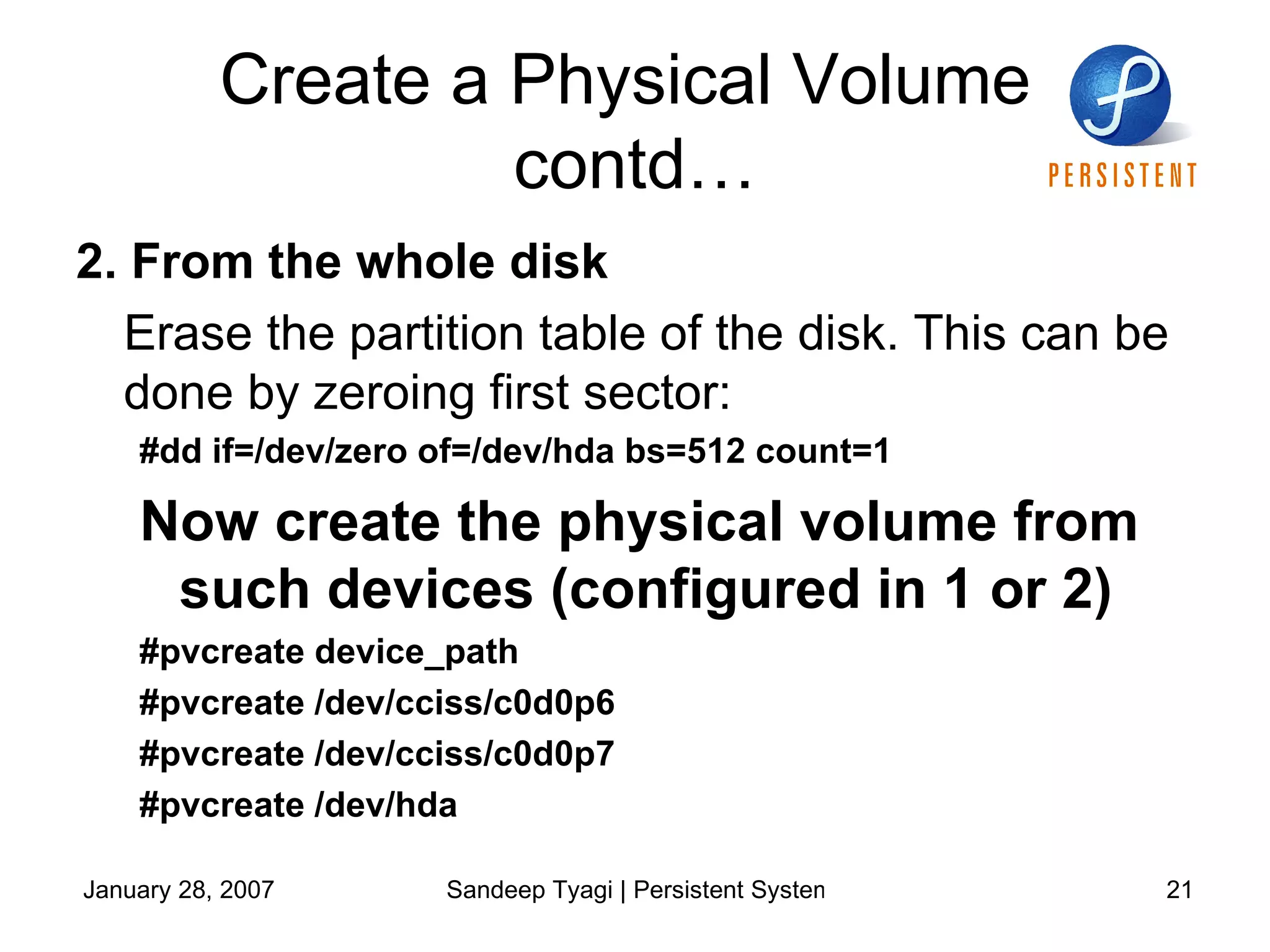 Create a Physical Volume  contd… 2. From the whole disk   Erase the partition table of the disk. This can be done by zeroing first sector: #dd if=/dev/zero of=/dev/hda bs=512 count=1 Now create the physical volume from such devices (configured in 1 or 2)  #pvcreate device_path #pvcreate /dev/cciss/c0d0p6 #pvcreate /dev/cciss/c0d0p7 #pvcreate /dev/hda 