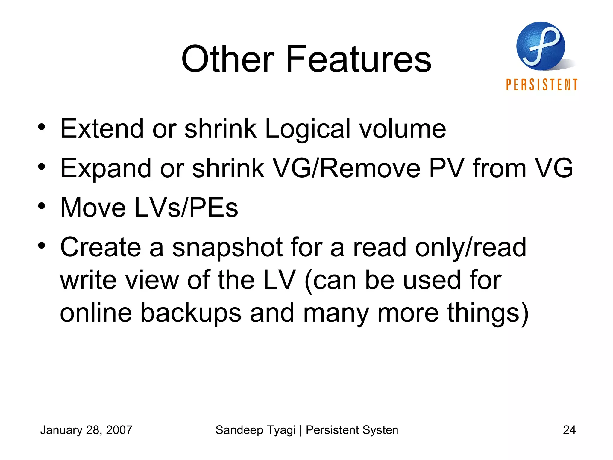 Other Features Extend or shrink Logical volume  Expand or shrink VG/Remove PV from VG Move LVs/PEs Create a snapshot for a read only/read write view of the LV (can be used for online backups and many more things) 
