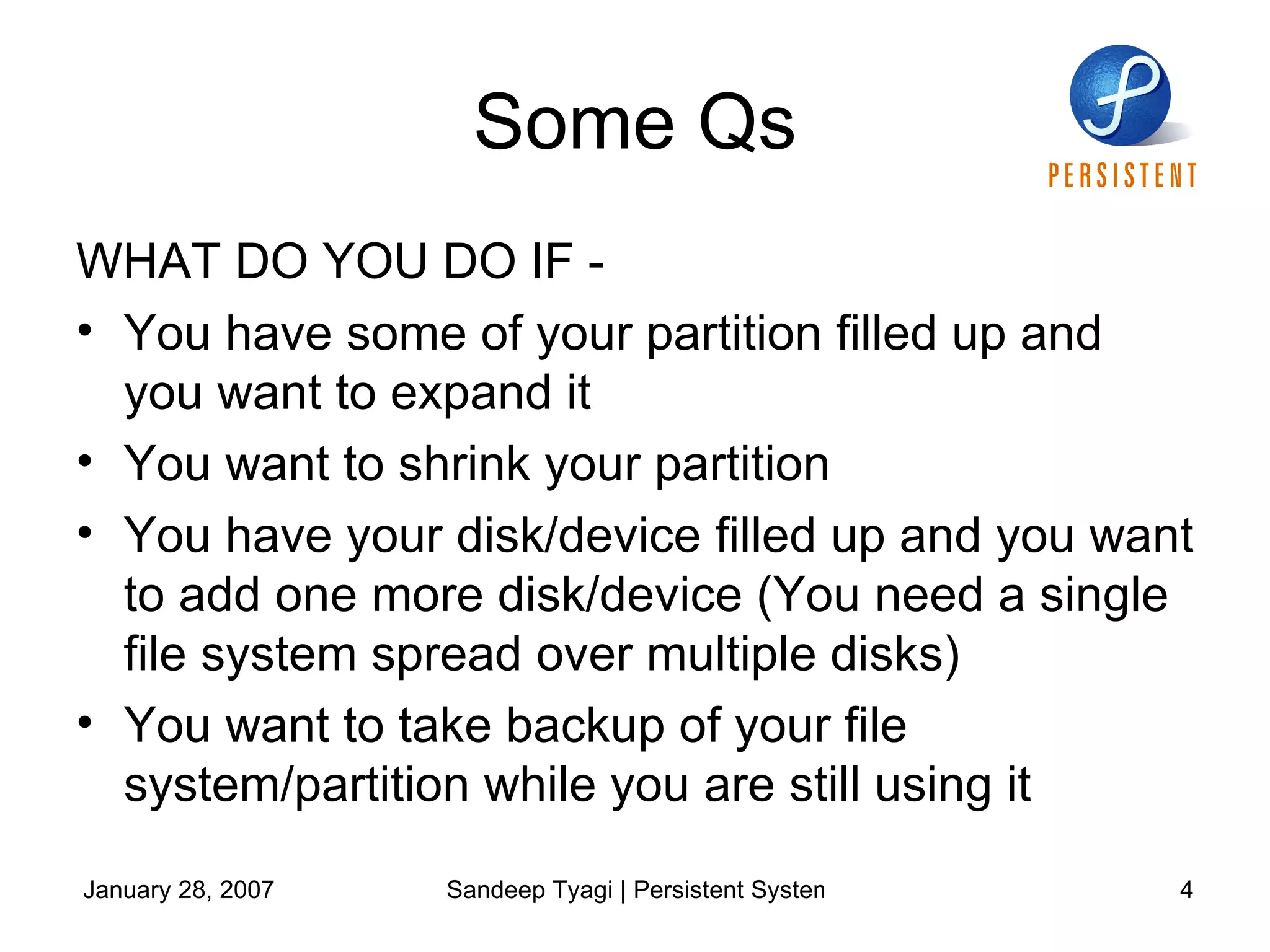 Some Qs WHAT DO YOU DO IF -  You have some of your partition filled up and you want to expand it You want to shrink your partition You have your disk/device filled up and you want to add one more disk/device (You need a single file system spread over multiple disks) You want to take backup of your file system/partition while you are still using it 