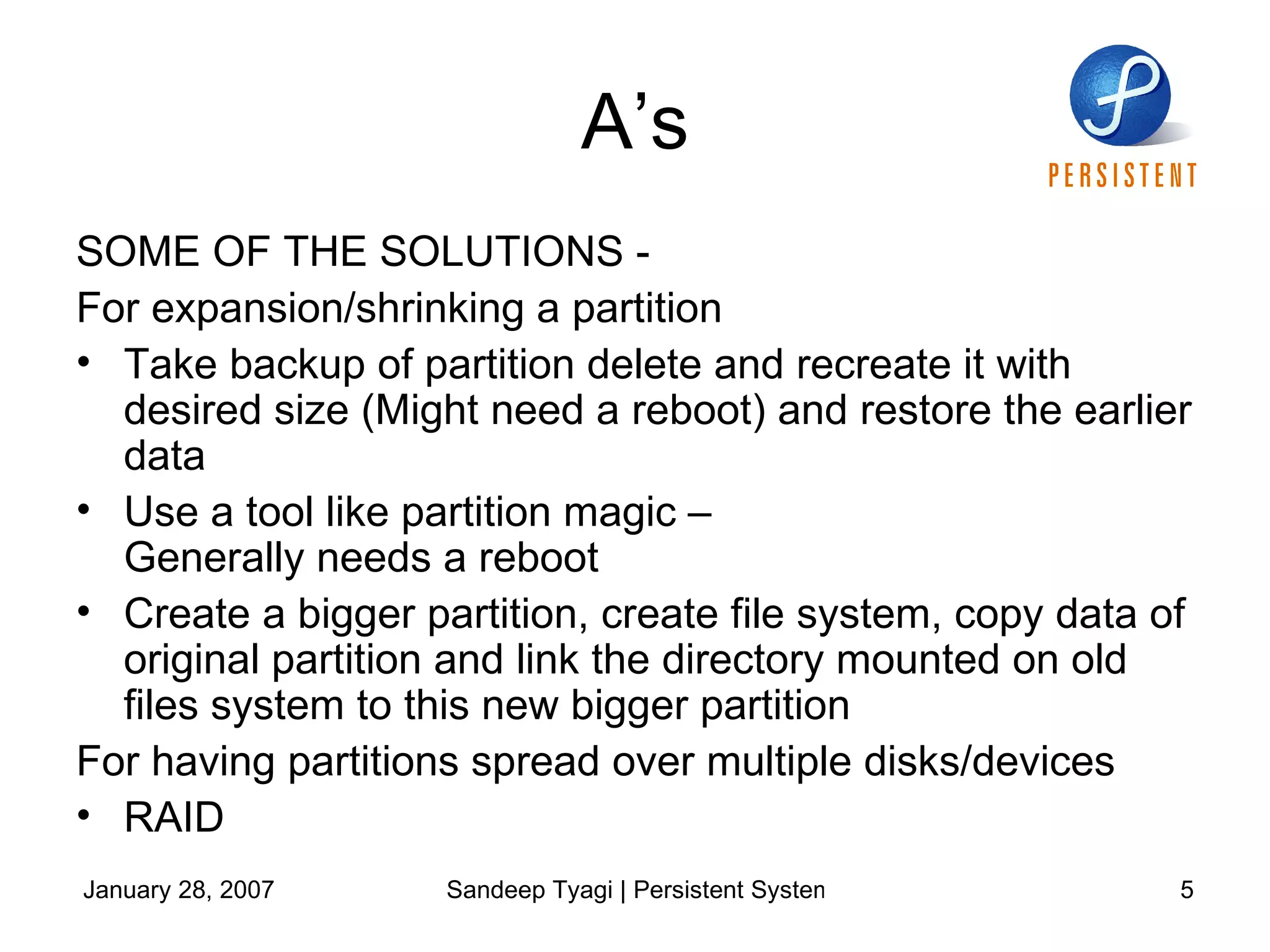 A’s SOME OF THE SOLUTIONS - For expansion/shrinking a partition  Take backup of partition delete and recreate it with desired size (Might need a reboot) and restore the earlier data Use a tool like partition magic –  Generally needs a reboot Create a bigger partition, create file system, copy data of original partition and link the directory mounted on old files system to this new bigger partition For having partitions spread over multiple disks/devices RAID 