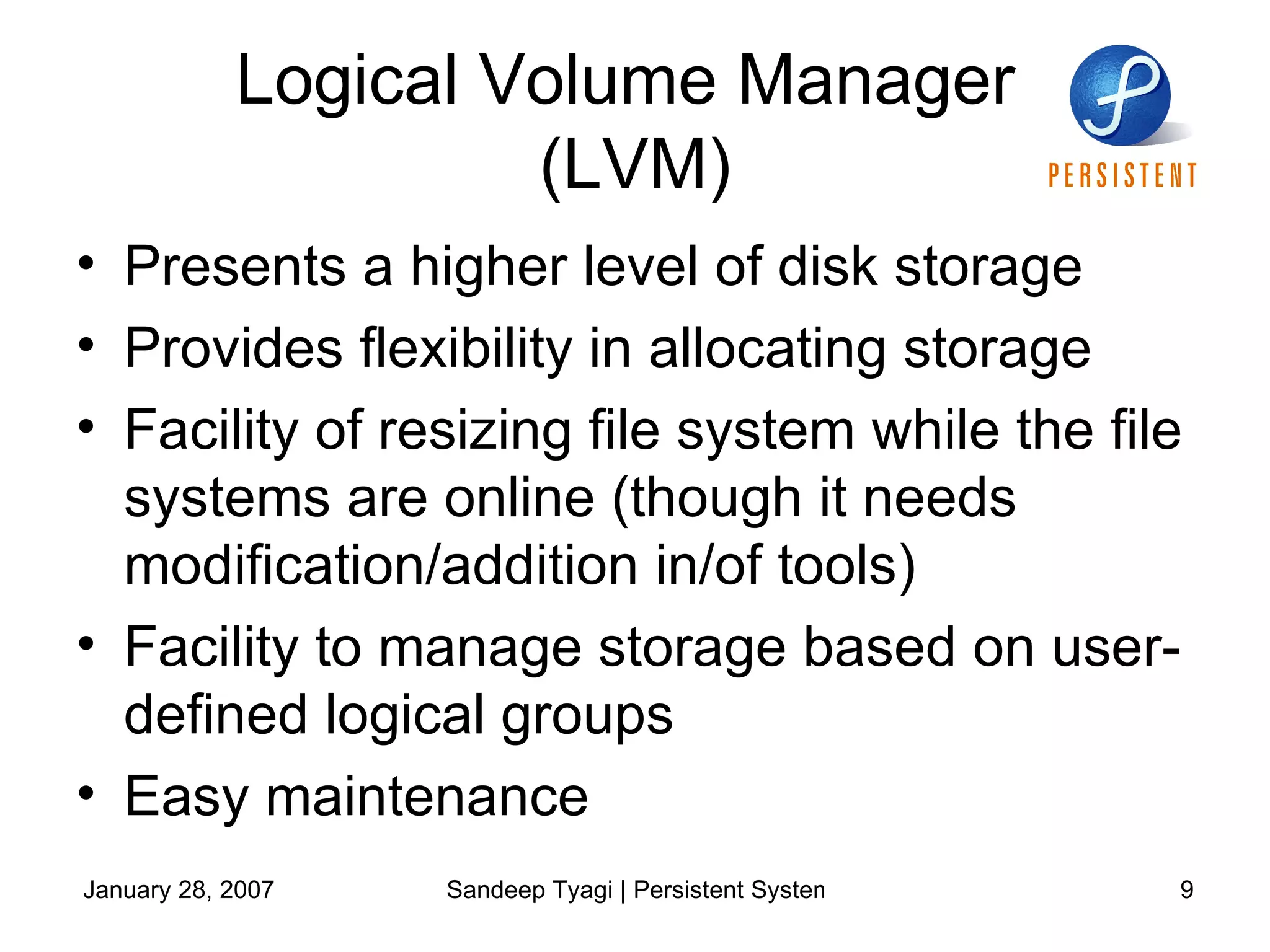 Logical Volume Manager  (LVM) Presents a higher level of disk storage Provides flexibility in allocating storage Facility of resizing file system while the file systems are online (though it needs modification/addition in/of tools) Facility to manage storage based on user-defined logical groups Easy maintenance 