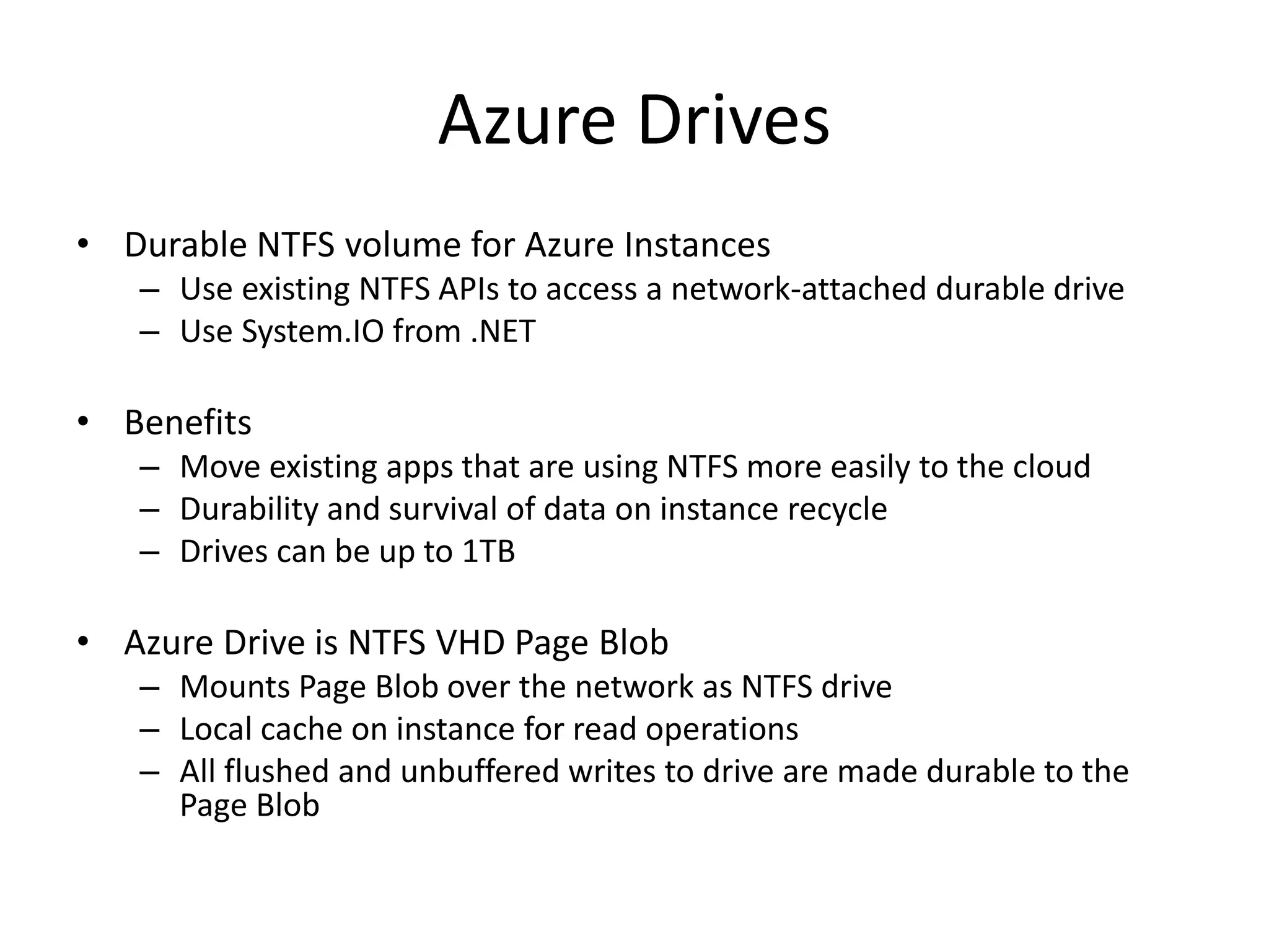 Azure Drives
• Durable NTFS volume for Azure Instances
– Use existing NTFS APIs to access a network-attached durable drive
– Use System.IO from .NET
• Benefits
– Move existing apps that are using NTFS more easily to the cloud
– Durability and survival of data on instance recycle
– Drives can be up to 1TB
• Azure Drive is NTFS VHD Page Blob
– Mounts Page Blob over the network as NTFS drive
– Local cache on instance for read operations
– All flushed and unbuffered writes to drive are made durable to the
Page Blob
 