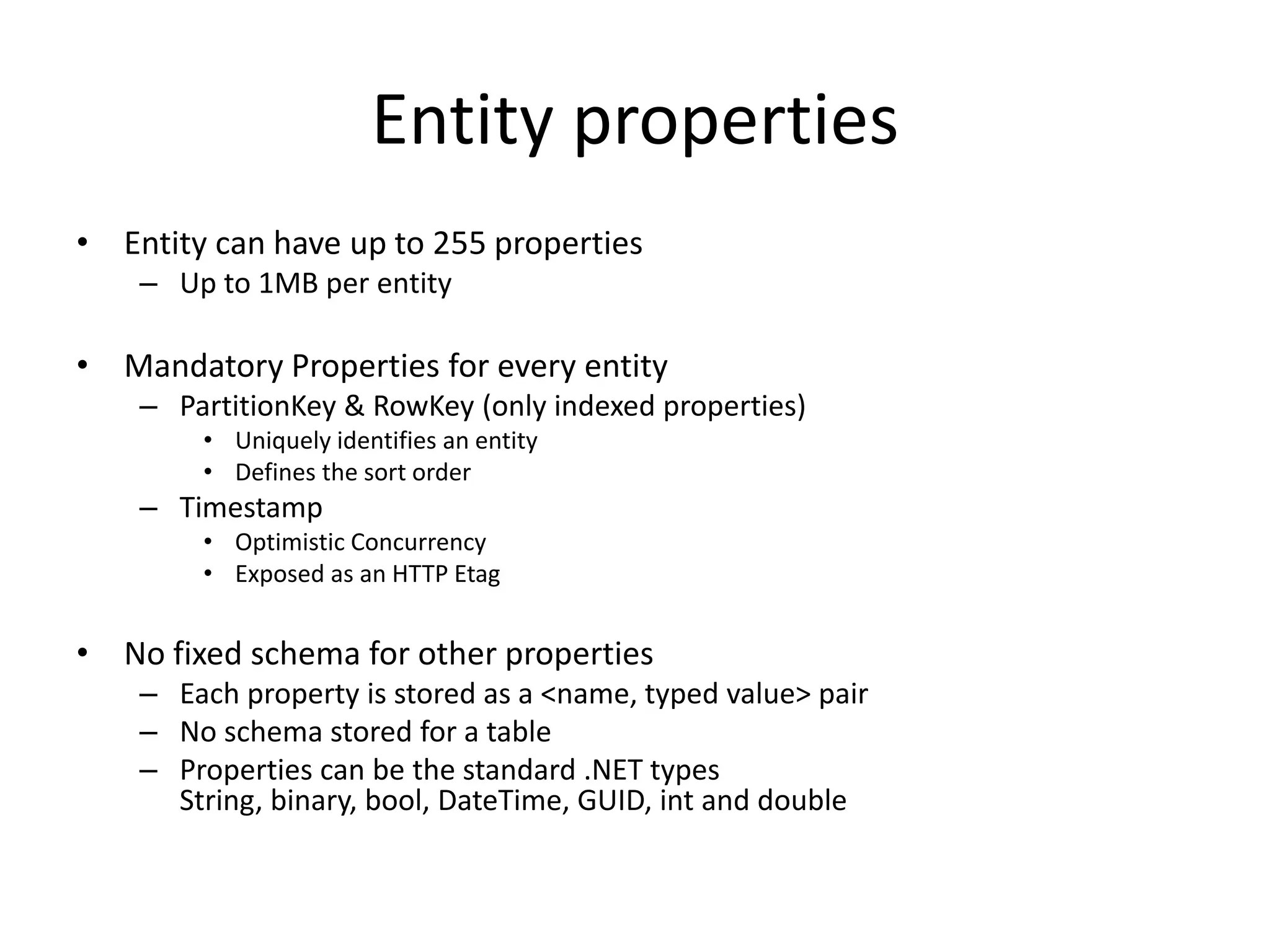 Entity properties
• Entity can have up to 255 properties
– Up to 1MB per entity
• Mandatory Properties for every entity
– PartitionKey & RowKey (only indexed properties)
• Uniquely identifies an entity
• Defines the sort order
– Timestamp
• Optimistic Concurrency
• Exposed as an HTTP Etag
• No fixed schema for other properties
– Each property is stored as a <name, typed value> pair
– No schema stored for a table
– Properties can be the standard .NET types
String, binary, bool, DateTime, GUID, int and double
 