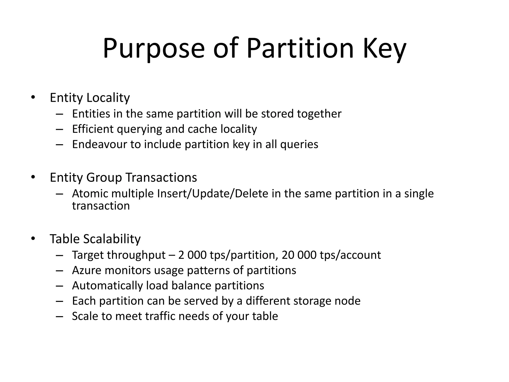 Purpose of Partition Key
• Entity Locality
– Entities in the same partition will be stored together
– Efficient querying and cache locality
– Endeavour to include partition key in all queries
• Entity Group Transactions
– Atomic multiple Insert/Update/Delete in the same partition in a single
transaction
• Table Scalability
– Target throughput – 2 000 tps/partition, 20 000 tps/account
– Azure monitors usage patterns of partitions
– Automatically load balance partitions
– Each partition can be served by a different storage node
– Scale to meet traffic needs of your table
 