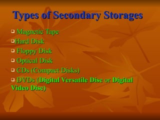 Types of Secondary Storages Magnetic Tape  Hard Disk  Floppy Disk Optical Disk  CDs (Compact Disks) DVDs ( Digital Versatile Disc  or  Digital Video Disc) 