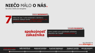 NIEČO MÁLO O NÁS.
kto sme a čomu sa venujeme

7

ROKOV SKÚSENOSTÍ
máme viac ako 7 ročné skúsenosti s návrhom a
realizáciou všetkých druhov regálových systémov, ako
aj zariaďovania skladov, dielní, alebo predajní

spokojnosť
zákazníka

JE NAŠA FILOZOFIA
vieme vyriešiť aj tie najzložitejšie požiadavky
zákazníkov ako vylepšiť fungovanie skladu a
výrobného procesu

viac informácií na

www.storage.sk
NIEČO MÁLO O NÁS
kto sme a čomu sa venujeme

NAŠE PORTFÓLIO
s čím vám vieme pomôcť

REGÁLOVÉ SYSTÉMY

PLASTOVÉ PREPRAVKY

TRUBKOVÝ SYSTÉM

KDE NÁS NÁJDETE

kvalitné viacúčelové regále

pomocník pre poriadok v sklade

flexibilný manipulačný systém

kontakty na nás

 