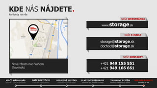 KDE NÁS NÁJDETE.
kontakty na nás

NAŠA WEBSTRÁNKA

storage.sk

www.

NAŠE E-MAILY

storage@storage.sk
obchod@storage.sk
NAŠE KONTAKTY

+421 949 155 551
+421 949 166 661

Nové Mesto nad Váhom
Slovensko

NIEČO MÁLO O NÁS
kto sme a čomu sa venujeme

NAŠE PORTFÓLIO
s čím vám vieme pomôcť

REGÁLOVÉ SYSTÉMY

PLASTOVÉ PREPRAVKY

TRUBKOVÝ SYSTÉM

KDE NÁS NÁJDETE

kvalitné viacúčelové regále

pomocník pre poriadok v sklade

flexibilný manipulačný systém

kontakty na nás

 