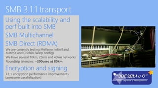 Using the scalability and
perf built into SMB
SMB Multichannel
SMB Direct (RDMA)
We are currently testing Mellanox InfiniBand
MetroX and Chelsio iWarp configs
We have several 10km, 25km and 40km networks
Roundtrip latencies: ~200usec at 80km
Encryption and signing
3.1.1 encryption performance improvements
(awesome parallelization)
 
