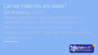 Test-SRTopology cmdlet
Checks requirements and recommendations for
bandwidth, log sizes, IOPS, firewall ports, etc…
Tells you how long initial sync should take
Gives you a tidy HTML report with recommendations
Customers love it
When they find it
 