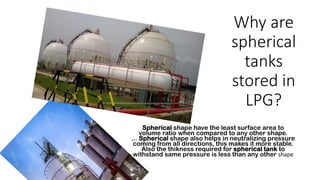 Why are
spherical
tanks
stored in
LPG?
Spherical shape have the least surface area to
volume ratio when compared to any other shape.
... Spherical shape also helps in neutralizing pressure
coming from all directions, this makes it more stable.
Also the thikness required for spherical tank to
withstand same pressure is less than any other shape
