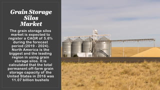 Grain Storage
Silos
Market
The grain storage silos
market is expected to
register a CAGR of 5.6%
during the forecast
period (2019 - 2024).
North America is the
biggest and the leading
region in using grain
storage silos. It is
calculated that the total
permanent off-farm grain
storage capacity of the
United States in 2016 was
11.07 billion bushels.