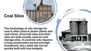 Coal Silos
The technology of silo storage for
coal is often used in power plants and
coal mines. Concrete silos and steel
silos are both usually used as coal
storage silos. A concrete silo requires
a long construction period and high
investment, but a steel silo can be
quickly built with less budgets.