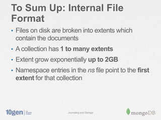 To Sum Up: Internal File
Format
• Files on disk are broken into extents which
 contain the documents
• A collection has 1 to many extents
• Extent grow exponentially up to 2GB
• Namespace entries in the ns file point to the first
 extent for that collection




                     Journaling and Storage
 