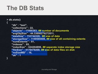 The DB Stats
> db.stats()
{
    "db" : "test",
    "collections" : 22,
    "objects" : 17000383, ## number of documents
    "avgObjSize" : 44.33690276272011,
    "dataSize" : 753744328, ## size of data
    "storageSize" : 1159569408, ## size of all containing extents
    "numExtents" : 81,
    "indexes" : 85,
    "indexSize" : 624204896, ## separate index storage size
    "fileSize" : 4176478208, ## size of data files on disk
    "nsSizeMB" : 16,
    "ok" : 1
}



                            Journaling and Storage
 