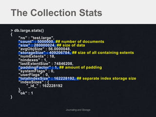The Collection Stats
> db.large.stats()
{
    "ns" : "test.large",
    "count" : 5000000, ## number of documents
    "size" : 280000024, ## size of data
    "avgObjSize" : 56.0000048,
    "storageSize" : 409206784, ## size of all containing extents
    "numExtents" : 18,
    "nindexes" : 1,
    "lastExtentSize" : 74846208,
    "paddingFactor" : 1, ## amount of padding
    "systemFlags" : 0,
    "userFlags" : 0,
    "totalIndexSize" : 162228192, ## separate index storage size
    "indexSizes" : {
        "_id_" : 162228192
    },
    "ok" : 1
}


                            Journaling and Storage
 