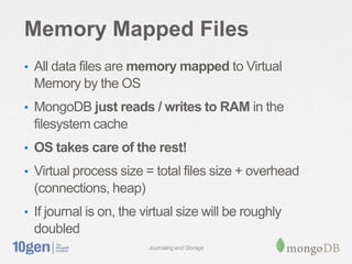 Memory Mapped Files
• All data files are memory mapped to Virtual
 Memory by the OS
• MongoDB just reads / writes to RAM in the
 filesystem cache
• OS takes care of the rest!

• Virtual process size = total files size + overhead
 (connections, heap)
• If journal is on, the virtual size will be roughly
 doubled
                         Journaling and Storage
 