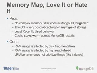 Memory Map, Love It or Hate
It
• Pros:
   –   No complex memory / disk code in MongoDB, huge win!
   –   The OS is very good at caching for any type of storage
   –   Least Recently Used behavior
   –   Cache stays warm across MongoDB restarts
• Cons:
   – RAM usage is affected by disk fragmentation
   – RAM usage is affected by high read-ahead
   – LRU behavior does not prioritize things (like indexes)



                          Journaling and Storage
 