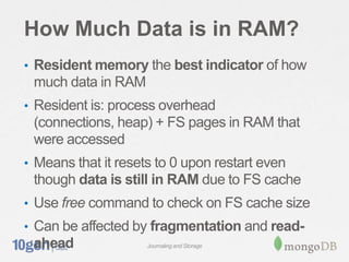 How Much Data is in RAM?
• Resident memory the best indicator of how
 much data in RAM
• Resident is: process overhead
 (connections, heap) + FS pages in RAM that
 were accessed
• Means that it resets to 0 upon restart even
 though data is still in RAM due to FS cache
• Use free command to check on FS cache size
• Can be affected by fragmentation and read-
 ahead               Journaling and Storage
 