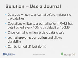 Solution – Use a Journal
• Data gets written to a journal before making it to
 the data files
• Operations written to a journal buffer in RAM that
 gets flushed every 100ms by default or 100MB
• Once journal is written to disk, data is safe
• Journal prevents corruption and allows
 durability
• Can be turned off, but don’t!

                     Journaling and Storage
 