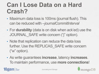 Can I Lose Data on a Hard
Crash?
• Maximum data loss is 100ms (journal flush). This
 can be reduced with –journalCommitInterval
• For durability (data is on disk when ack’ed) use the
 JOURNAL_SAFE write concern (“j” option).
• Note that replication can reduce the data loss
 further. Use the REPLICAS_SAFE write concern
 (“w” option).
• As write guarantees increase, latency increases.
 To maintain performance, use more connections!
                      Journaling and Storage
 