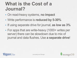 What is the Cost of a
Journal?
• On read-heavy systems, no impact
• Write performance is reduced by 5-30%
• If using separate drive for journal, as low as 3%
• For apps that are write-heavy (1000+ writes per
 server) there can be slowdown due to mix of
 journal and data flushes. Use a separate drive!




                     Journaling and Storage
 