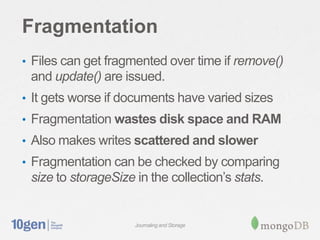 Fragmentation
• Files can get fragmented over time if remove()
 and update() are issued.
• It gets worse if documents have varied sizes
• Fragmentation wastes disk space and RAM
• Also makes writes scattered and slower
• Fragmentation can be checked by comparing
 size to storageSize in the collection’s stats.


                     Journaling and Storage
 