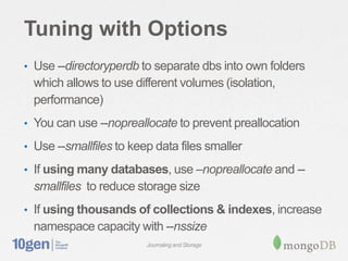 Tuning with Options
• Use --directoryperdb to separate dbs into own folders
  which allows to use different volumes (isolation,
  performance)
• You can use --nopreallocate to prevent preallocation

• Use --smallfiles to keep data files smaller

• If using many databases, use –nopreallocate and --
  smallfiles to reduce storage size
• If using thousands of collections & indexes, increase
  namespace capacity with --nssize
                         Journaling and Storage
 