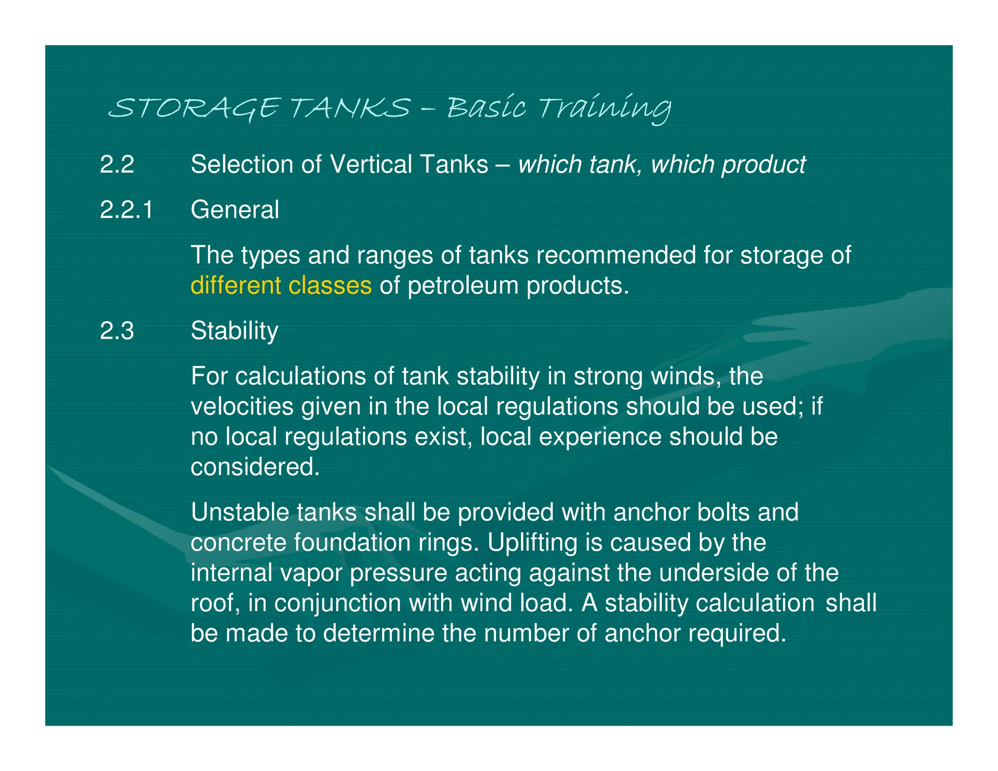 STORAGE TANKS
STORAGE TANKS
STORAGE TANKS
STORAGE TANKS –
–
–
– Basic Training
Basic Training
Basic Training
Basic Training
2.2 Selection of Vertical Tanks – which tank, which product
2.2.1 General
The types and ranges of tanks recommended for storage of
different classes of petroleum products.
2.3 Stability
For calculations of tank stability in strong winds, the
velocities given in the local regulations should be used; if
no local regulations exist, local experience should be
considered.
Unstable tanks shall be provided with anchor bolts and
concrete foundation rings. Uplifting is caused by the
internal vapor pressure acting against the underside of the
roof, in conjunction with wind load. A stability calculation shall
be made to determine the number of anchor required.
 