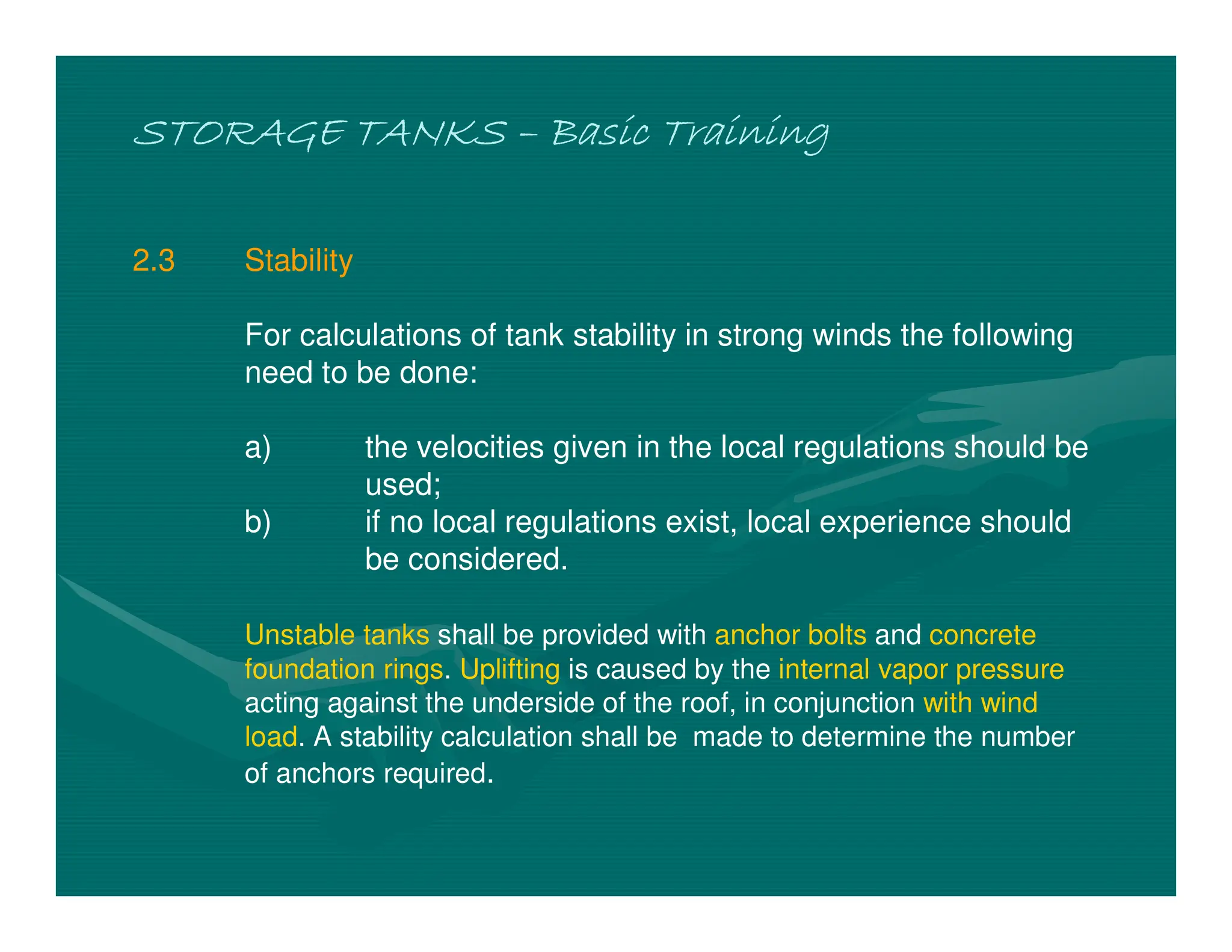 STORAGE TANKS
STORAGE TANKS
STORAGE TANKS
STORAGE TANKS –
–
–
– Basic Training
Basic Training
Basic Training
Basic Training
2.3 Stability
For calculations of tank stability in strong winds the following
need to be done:
a) the velocities given in the local regulations should be
used;
b) if no local regulations exist, local experience should
be considered.
Unstable tanks shall be provided with anchor bolts and concrete
foundation rings. Uplifting is caused by the internal vapor pressure
acting against the underside of the roof, in conjunction with wind
load. A stability calculation shall be made to determine the number
of anchors required.
 