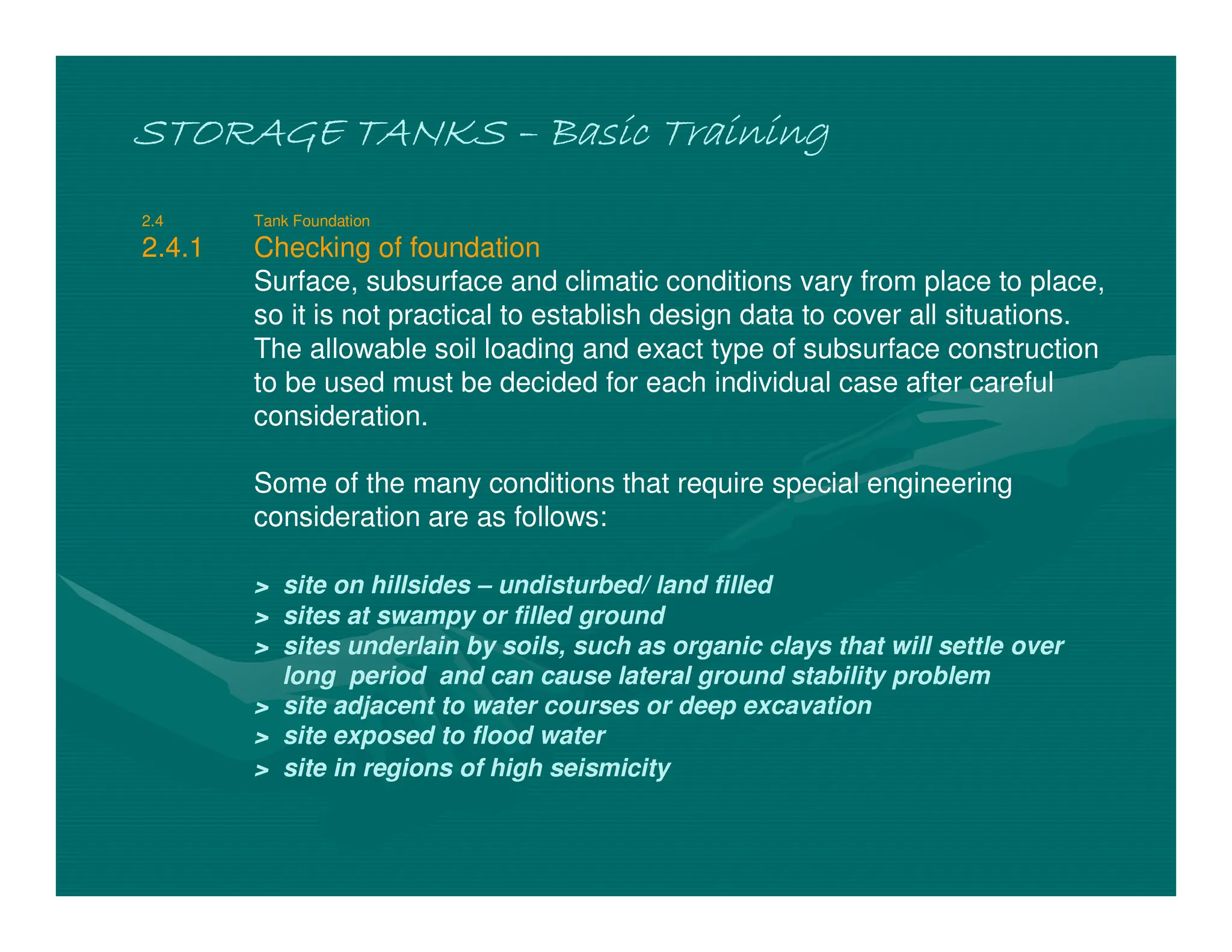 STORAGE TANKS
STORAGE TANKS
STORAGE TANKS
STORAGE TANKS –
–
–
– Basic Training
Basic Training
Basic Training
Basic Training
2.4 Tank Foundation
2.4.1 Checking of foundation
Surface, subsurface and climatic conditions vary from place to place,
so it is not practical to establish design data to cover all situations.
The allowable soil loading and exact type of subsurface construction
to be used must be decided for each individual case after careful
consideration.
Some of the many conditions that require special engineering
consideration are as follows:
> site on hillsides – undisturbed/ land filled
> sites at swampy or filled ground
> sites underlain by soils, such as organic clays that will settle over
long period and can cause lateral ground stability problem
> site adjacent to water courses or deep excavation
> site exposed to flood water
> site in regions of high seismicity
 