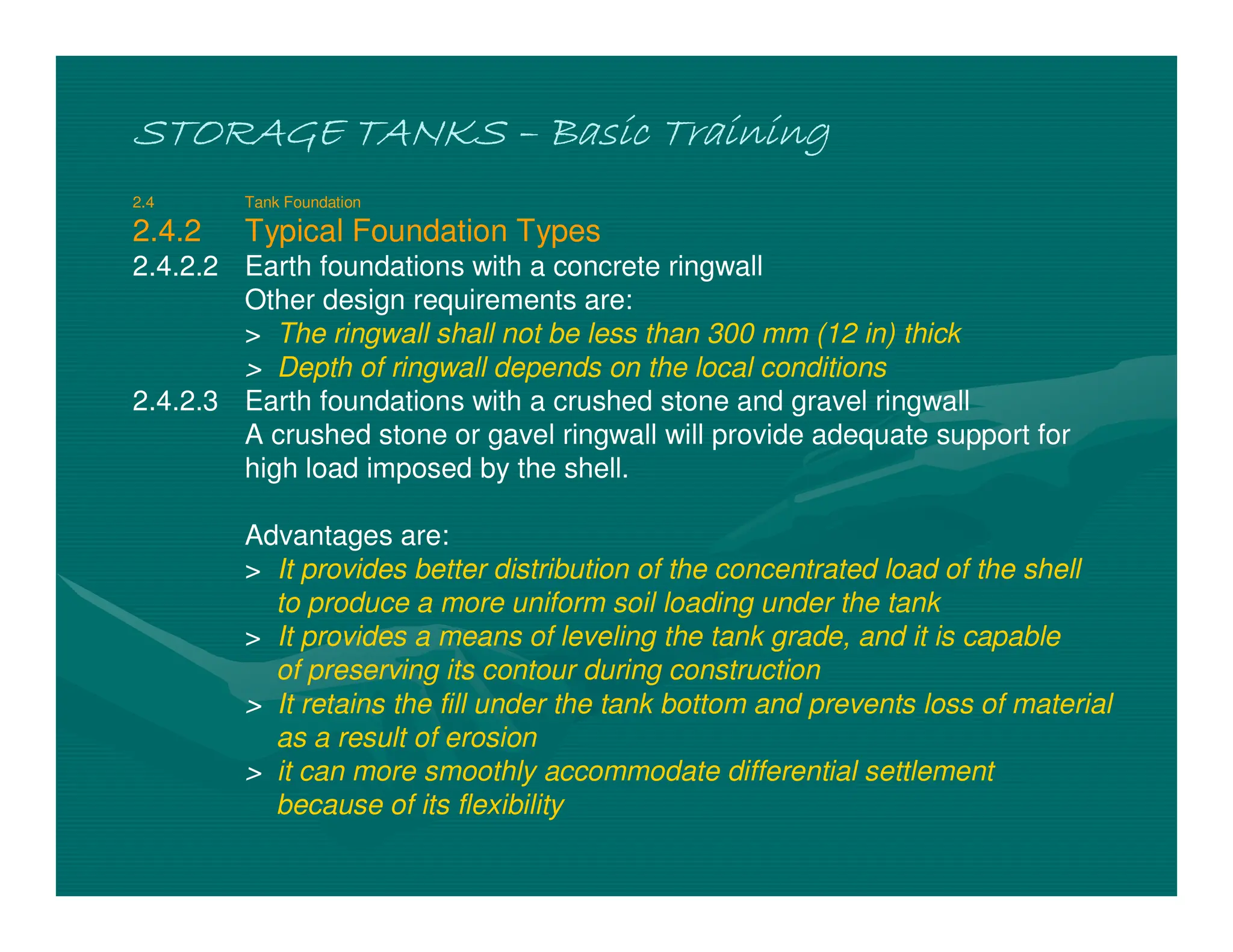 STORAGE TANKS
STORAGE TANKS
STORAGE TANKS
STORAGE TANKS –
–
–
– Basic Training
Basic Training
Basic Training
Basic Training
2.4 Tank Foundation
2.4.2 Typical Foundation Types
2.4.2.2 Earth foundations with a concrete ringwall
Other design requirements are:
> The ringwall shall not be less than 300 mm (12 in) thick
> Depth of ringwall depends on the local conditions
2.4.2.3 Earth foundations with a crushed stone and gravel ringwall
A crushed stone or gavel ringwall will provide adequate support for
high load imposed by the shell.
Advantages are:
> It provides better distribution of the concentrated load of the shell
to produce a more uniform soil loading under the tank
> It provides a means of leveling the tank grade, and it is capable
of preserving its contour during construction
> It retains the fill under the tank bottom and prevents loss of material
as a result of erosion
> it can more smoothly accommodate differential settlement
because of its flexibility
 
